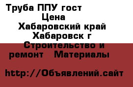 Труба ППУ гост  30732-2006 › Цена ­ 333 - Хабаровский край, Хабаровск г. Строительство и ремонт » Материалы   